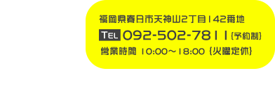 福岡県春日市天神山2丁目142番地 TEL 092-502-7811 {予約制} 営業時間 10:00〜18:00 {火曜定休}